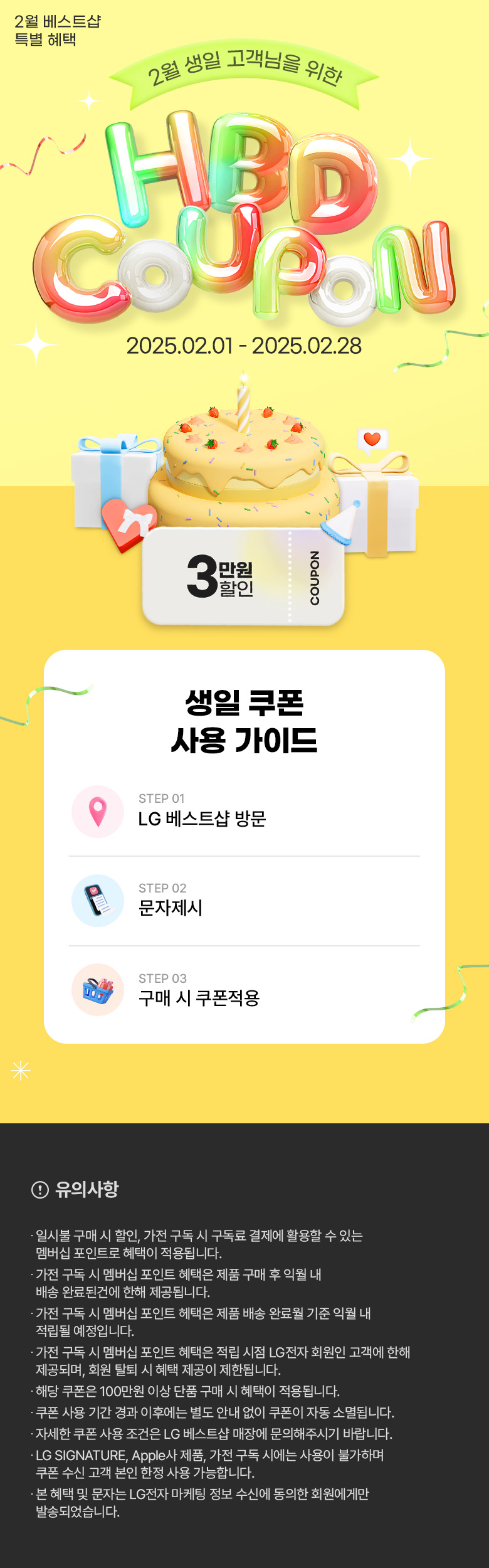 2월 베스트샵 특별혜택
2월 생일 고객님을 위한 생일 축하 쿠폰
행사기간 2025년 02월 01일 부터 2025년 02월 28일 까지
(이미지 설명 : 2단 케익과 선물상자 이미지들/3만원 할인쿠폰 이미지)
생일쿠폰 사용 가이드
스텝1 LG베스트샵 방문/스텝2 문자제시 / 스텝3 구매 시 쿠폰 적용
유의사항 영역
제목 : 쿠폰 사용시 참조사항
내용
일시불 구매 시 할인, 가전 구독 시 구독료 결제에 활용할 수 있는 멤버십 포인트로 혜택이 적용됩니다.
가전 구독 시 멤버십 포인트 혜택은 제품 구매 후 익월 내 배송 완료된 건에 한해 제공됩니다.
가전 구독 시 멤버십 포인트 헤택은 제품 배송 완료월 기준 익월 내 적립될 예정입니다.
가전 구독 시 멤버십 포인트 혜택은 적립 시점 LG전자 회원인 고객에 한해 제공되며, 회원 탈퇴 시 혜택 제공이 제한됩니다.
해당 쿠폰은 100만 원 이상 단품 구매 시 혜택이 적용됩니다.
쿠폰 사용 기간 경과 이후에는 별도 안내 없이 쿠폰이 자동 소멸됩니다.
자세한 쿠폰 사용 조건은 LG 베스트샵 매장에 문의해주시기 바랍니다.
LG SIGNATURE, Apple사 제품, 가전 구독 시에는 사용이 불가하며 쿠폰 수신 고객 본인 한정 사용 가능합니다.
생일 쿠폰과 타 쿠폰은 중복하여 사용이 불가합니다.
본 혜택 및 문자는 LG전자 마케팅 정보 수신에 동의한 회원에게만 발송되었습니다.
